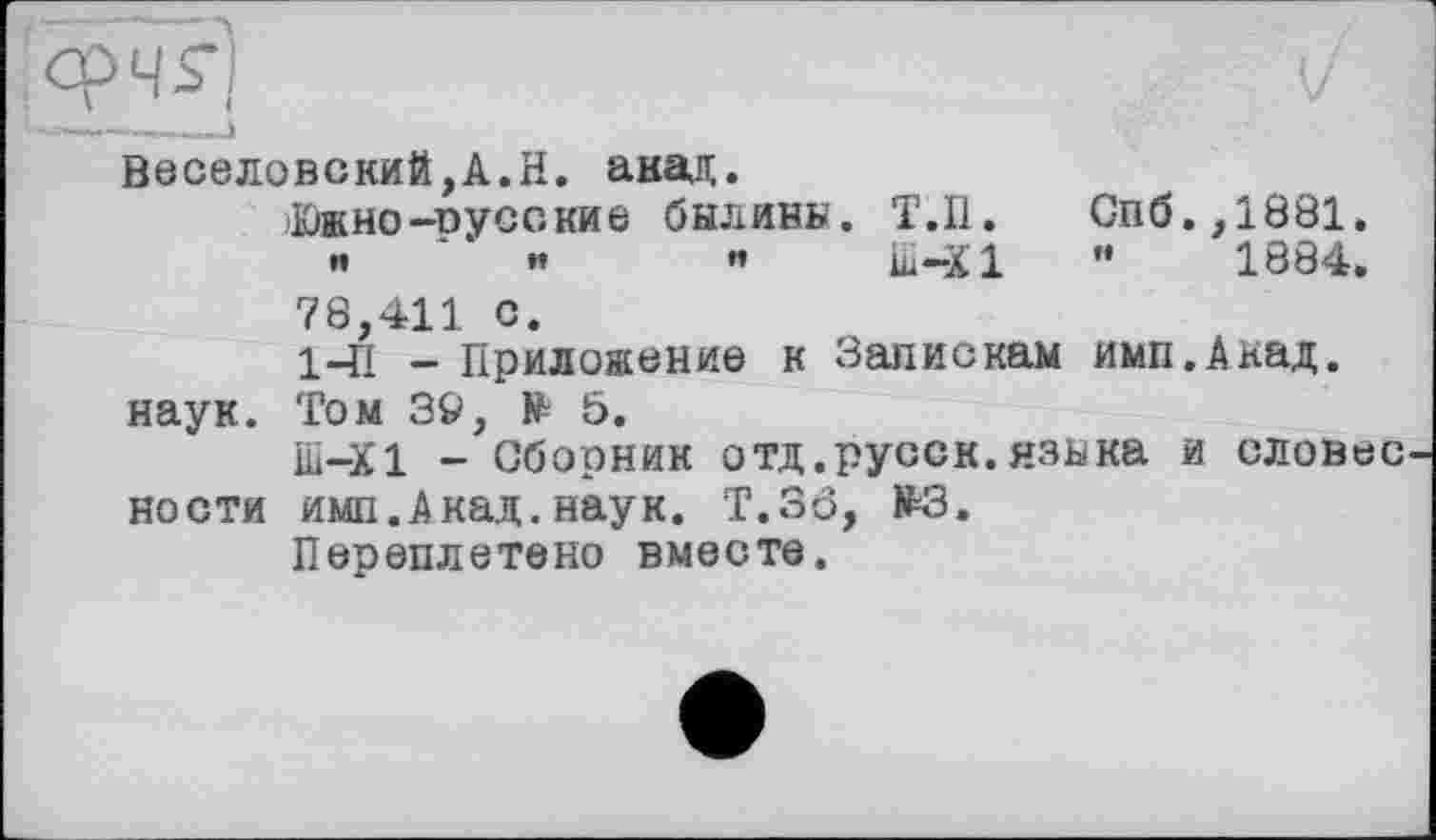 ﻿Веселовский,А.Н. анад.
Южно-русские былины. Т.П. Спб.,1881.
••	»»	«	Ш—XI	”	1884,
78,411 с.
141 - Приложение к Запискам имп.Акад. наук. Том 3Ö, № 5.
Ш-Ї1 - Сборник отд .русск. языка и словес кости имп.Акад.наук. T.3Ô, £3.
Переплетено вместе.